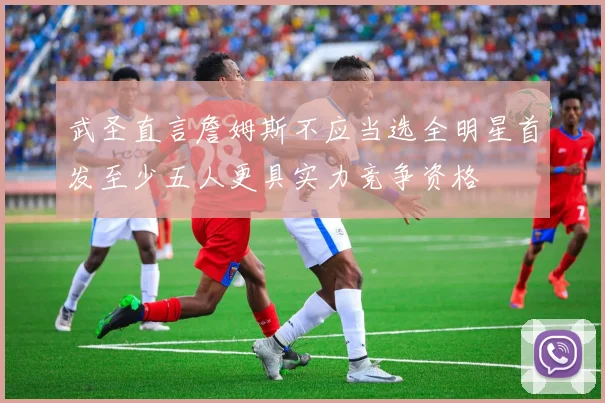 武圣直言詹姆斯不应当选全明星首发至少五人更具实力竞争资格