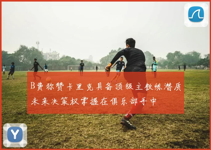 B费称赞卡里克具备顶级主教练潜质未来决策权掌握在俱乐部手中