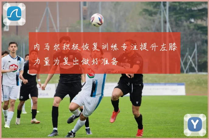 内马尔积极恢复训练专注提升左膝力量为复出做好准备