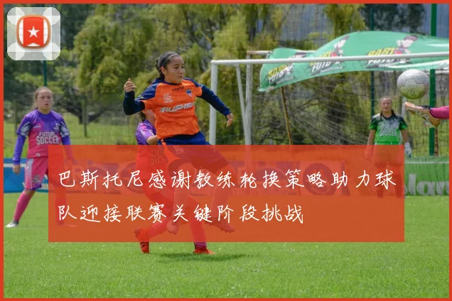 巴斯托尼感谢教练轮换策略助力球队迎接联赛关键阶段挑战