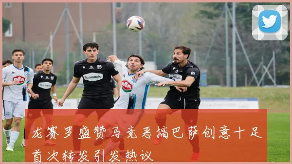 龙赛罗盛赞马竞恶搞巴萨创意十足首次转发引发热议