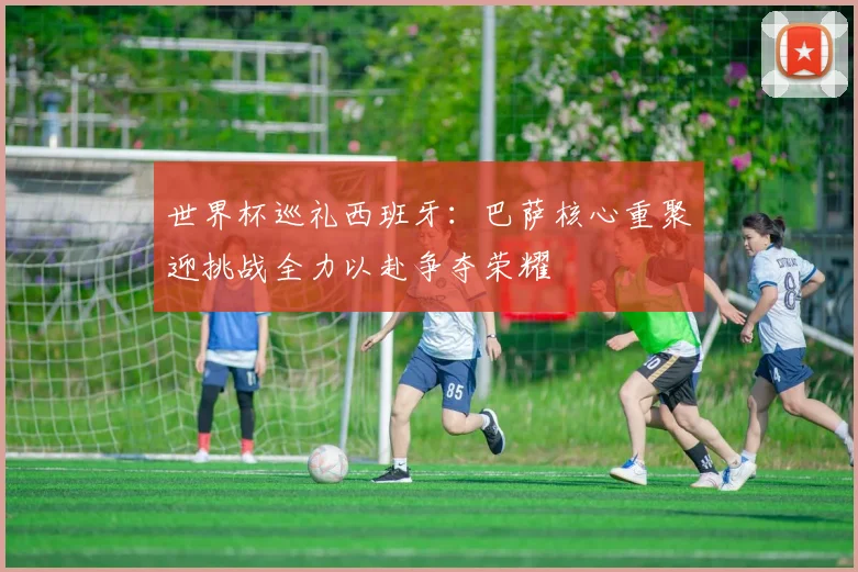 世界杯巡礼西班牙：巴萨核心重聚迎挑战全力以赴争夺荣耀