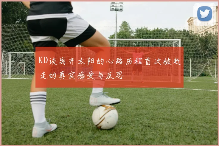KD谈离开太阳的心路历程首次被赶走的真实感受与反思