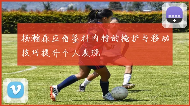 杨瀚森应借鉴科内特的掩护与移动技巧提升个人表现