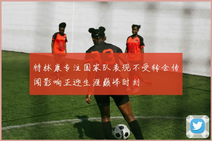 特林康专注国家队表现不受转会传闻影响正迎生涯巅峰时刻