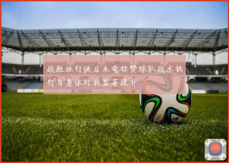 战胜独行侠后米奇称赞球队战术执行与身体对抗显著提升