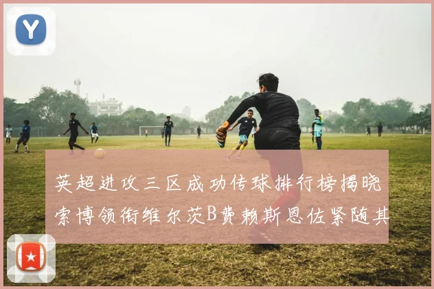 英超进攻三区成功传球排行榜揭晓索博领衔维尔茨B费赖斯恩佐紧随其后