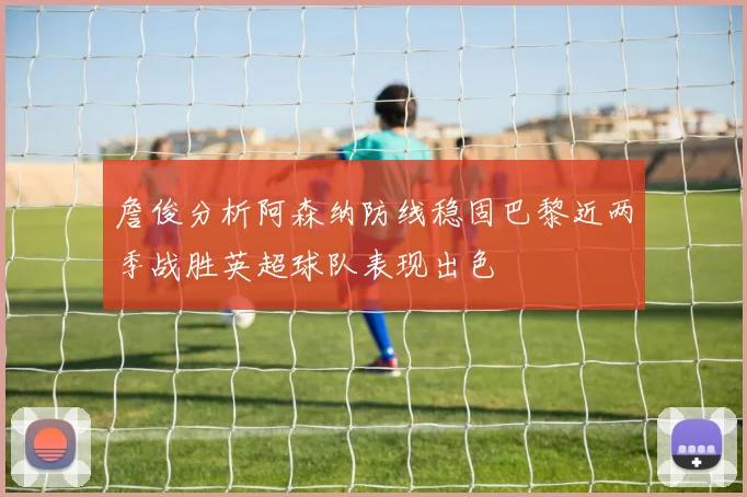詹俊分析阿森纳防线稳固巴黎近两季战胜英超球队表现出色