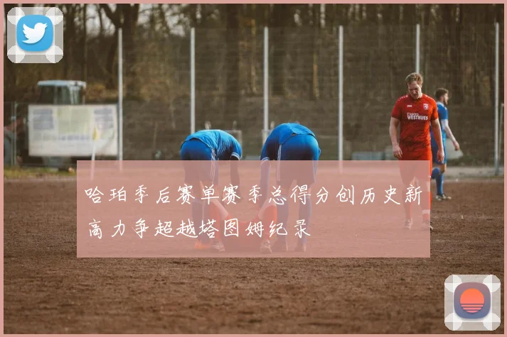哈珀季后赛单赛季总得分创历史新高力争超越塔图姆纪录